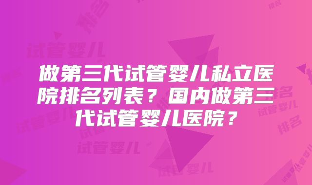 做第三代试管婴儿私立医院排名列表？国内做第三代试管婴儿医院？