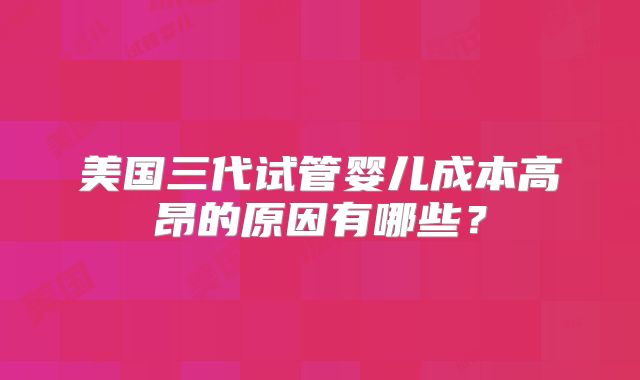 美国三代试管婴儿成本高昂的原因有哪些？