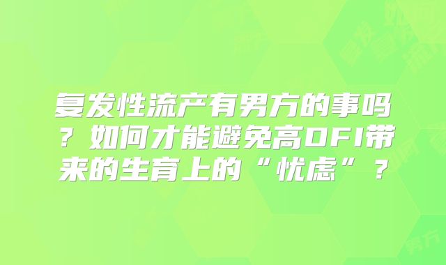 复发性流产有男方的事吗？如何才能避免高DFI带来的生育上的“忧虑”？