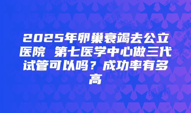 2025年卵巢衰竭去公立医院 第七医学中心做三代试管可以吗？成功率有多高
