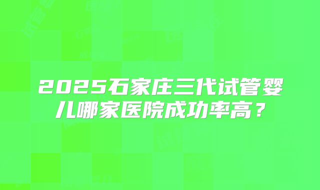 2025石家庄三代试管婴儿哪家医院成功率高？