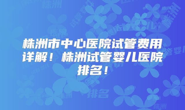 株洲市中心医院试管费用详解！株洲试管婴儿医院排名！
