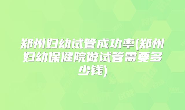 郑州妇幼试管成功率(郑州妇幼保健院做试管需要多少钱)