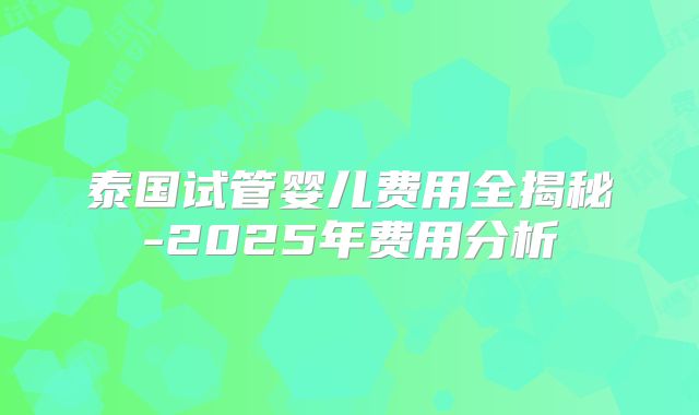泰国试管婴儿费用全揭秘-2025年费用分析