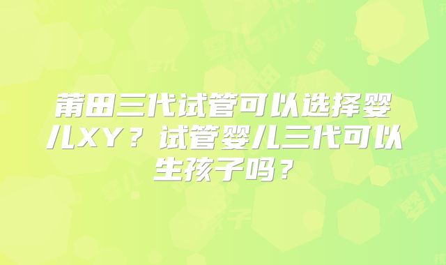 莆田三代试管可以选择婴儿XY？试管婴儿三代可以生孩子吗？