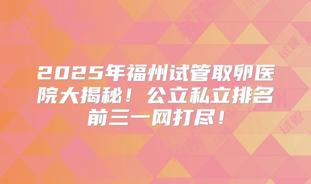 2025年福州试管取卵医院大揭秘！公立私立排名前三一网打尽！