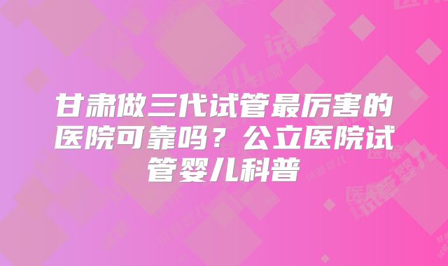 甘肃做三代试管最厉害的医院可靠吗?公立医院试管婴儿科普