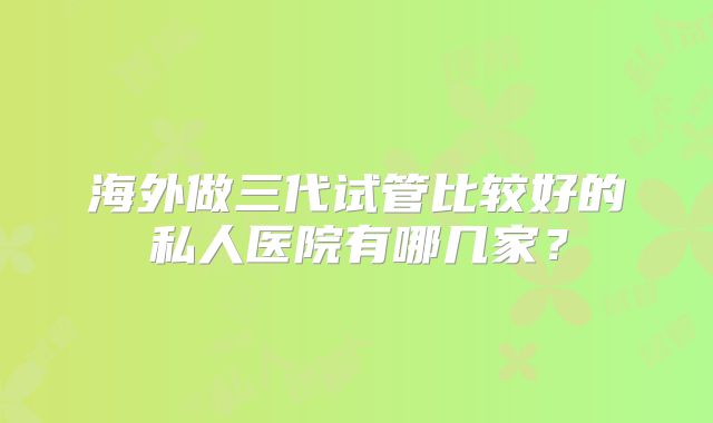 海外做三代试管比较好的私人医院有哪几家？
