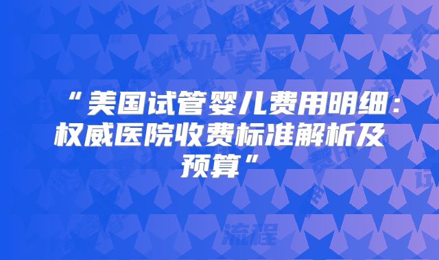 “美国试管婴儿费用明细：权威医院收费标准解析及预算”