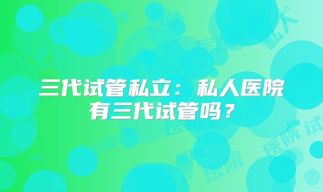 三代试管私立:私人医院有三代试管吗?