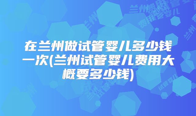 在兰州做试管婴儿多少钱一次(兰州试管婴儿费用大概要多少钱)
