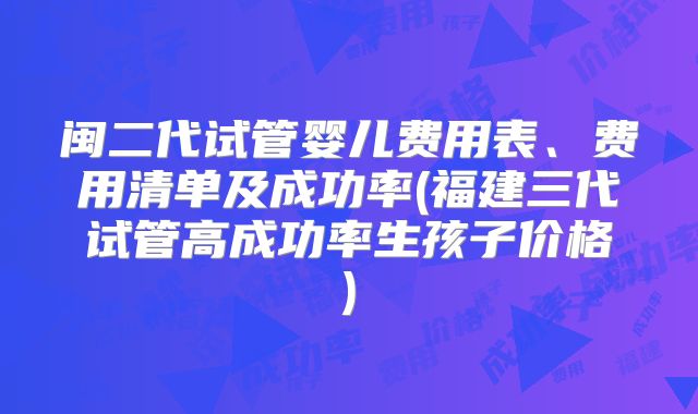 闽二代试管婴儿费用表、费用清单及成功率(福建三代试管高成功率生孩子价格)
