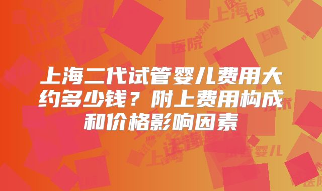 上海二代试管婴儿费用大约多少钱？附上费用构成和价格影响因素