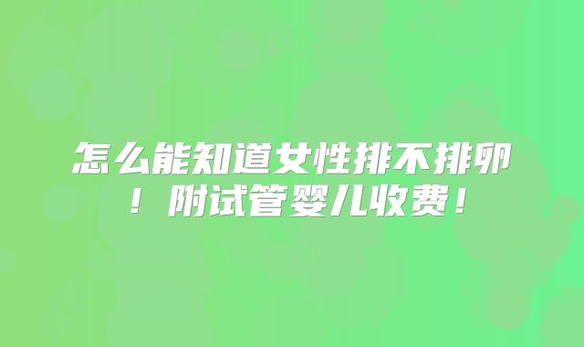 怎么能知道女性排不排卵！附试管婴儿收费！