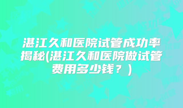 湛江久和医院试管成功率揭秘(湛江久和医院做试管费用多少钱?)