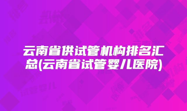 云南省供试管机构排名汇总(云南省试管婴儿医院)