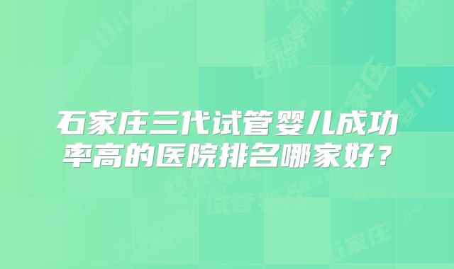 石家庄三代试管婴儿成功率高的医院排名哪家好？
