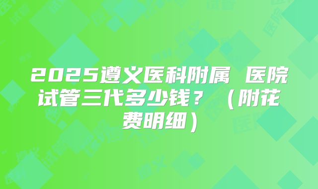 2025遵义医科附属 医院试管三代多少钱？（附花费明细）