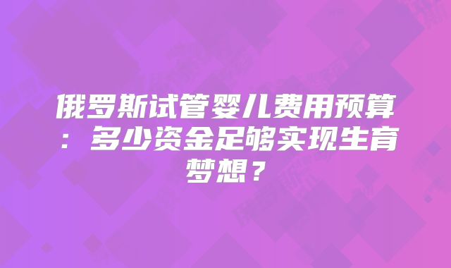 俄罗斯试管婴儿费用预算：多少资金足够实现生育梦想？