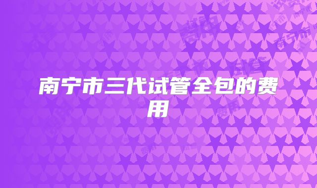 南宁市三代试管全包的费用