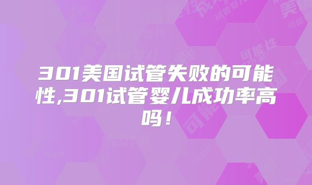 301美国试管失败的可能性,301试管婴儿成功率高吗！