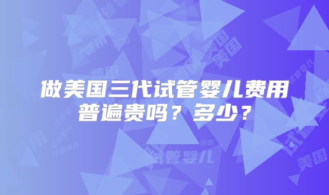 做美国三代试管婴儿费用普遍贵吗？多少？