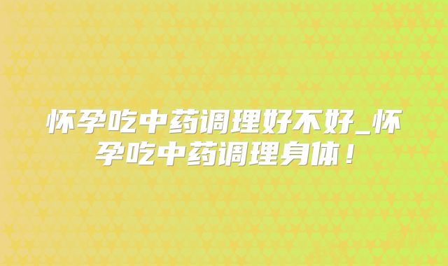 怀孕吃中药调理好不好_怀孕吃中药调理身体!