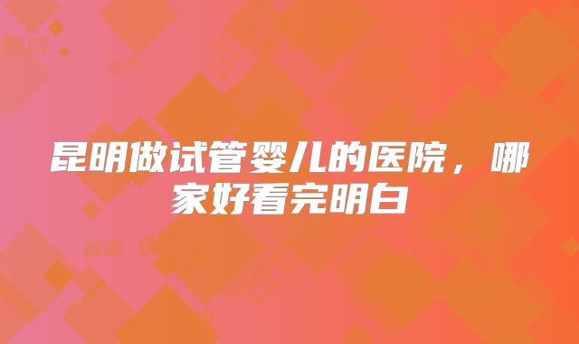 昆明做试管婴儿的医院，哪家好看完明白