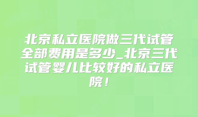 北京私立医院做三代试管全部费用是多少_北京三代试管婴儿比较好的私立医院！