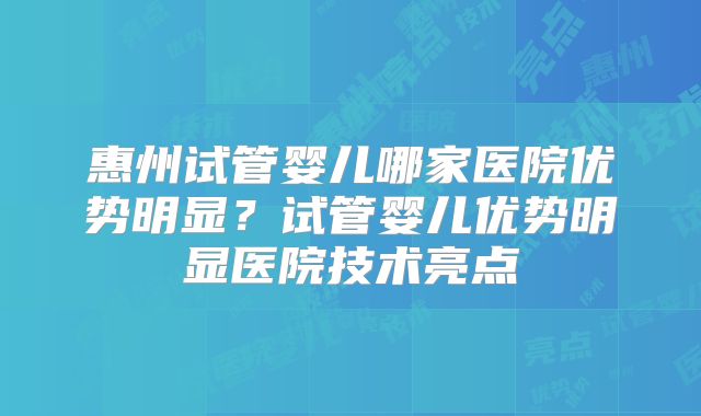 惠州试管婴儿哪家医院优势明显？试管婴儿优势明显医院技术亮点