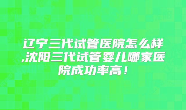 辽宁三代试管医院怎么样,沈阳三代试管婴儿哪家医院成功率高！