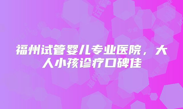 福州试管婴儿专业医院,大人小孩诊疗口碑佳