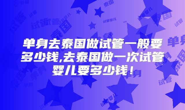 单身去泰国做试管一般要多少钱,去泰国做一次试管婴儿要多少钱！