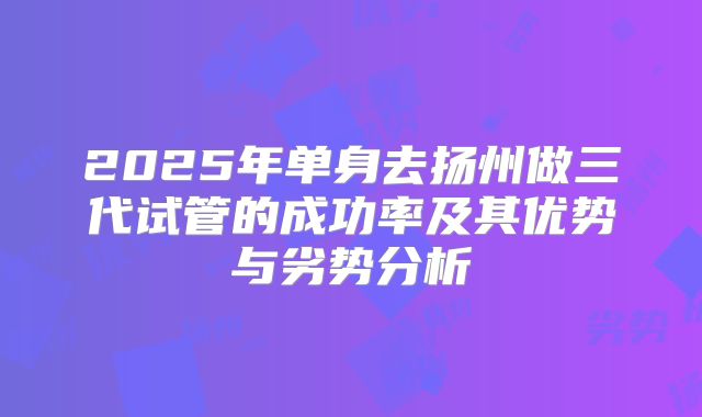 2025年单身去扬州做三代试管的成功率及其优势与劣势分析