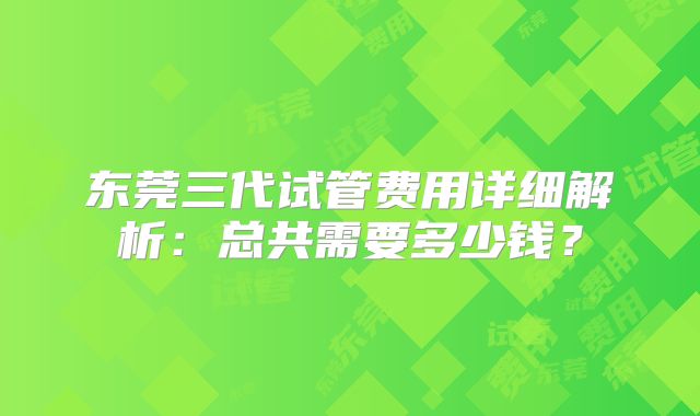 东莞三代试管费用详细解析：总共需要多少钱？