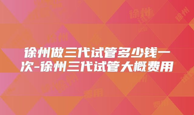 徐州做三代试管多少钱一次-徐州三代试管大概费用