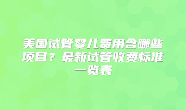 美国试管婴儿费用含哪些项目?最新试管收费标准一览表