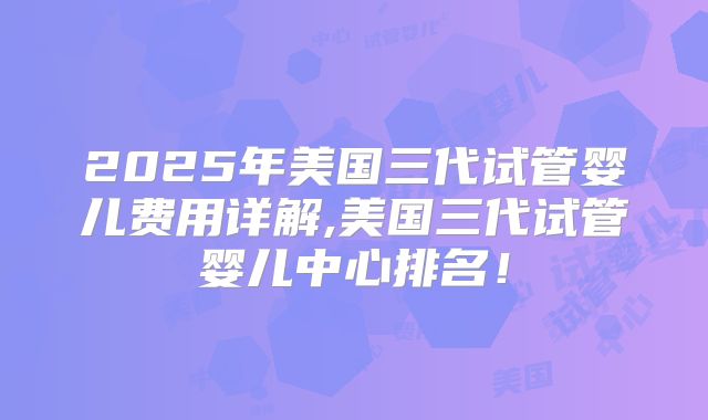 2025年美国三代试管婴儿费用详解,美国三代试管婴儿中心排名！