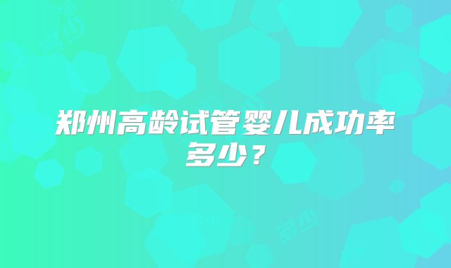 郑州高龄试管婴儿成功率多少？
