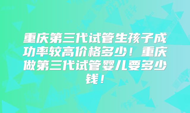重庆第三代试管生孩子成功率较高价格多少！重庆做第三代试管婴儿要多少钱！