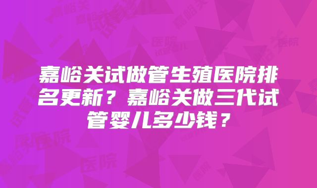 嘉峪关试做管生殖医院排名更新?嘉峪关做三代试管婴儿多少钱?