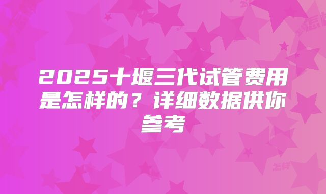2025十堰三代试管费用是怎样的?详细数据供你参考