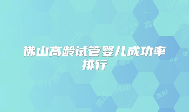 佛山高龄试管婴儿成功率排行