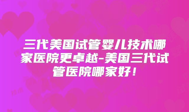 三代美国试管婴儿技术哪家医院更卓越-美国三代试管医院哪家好！