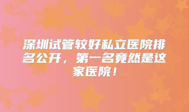 深圳试管较好私立医院排名公开,第一名竟然是这家医院!