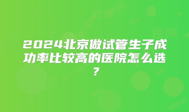 2024北京做试管生子成功率比较高的医院怎么选?
