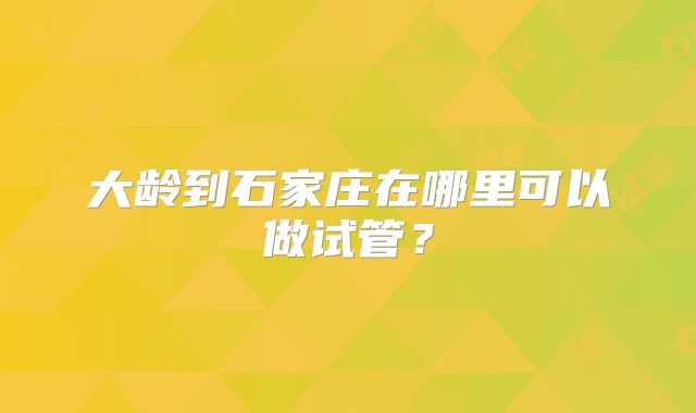 大龄到石家庄在哪里可以做试管？