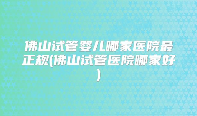 佛山试管婴儿哪家医院最正规(佛山试管医院哪家好)