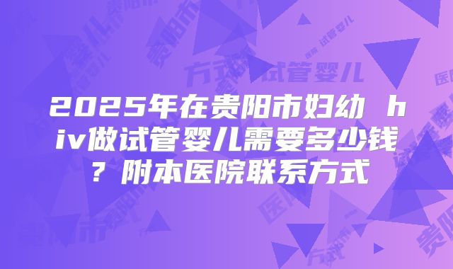 2025年在贵阳市妇幼 hiv做试管婴儿需要多少钱？附本医院联系方式