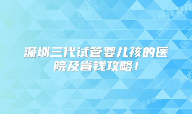 深圳三代试管婴儿孩的医院及省钱攻略！